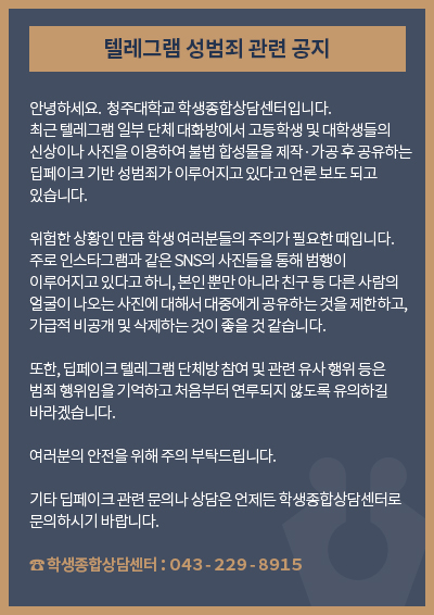 텔레그램 성범죄 관련 공지

안녕하세요.  청주대학교 학생종합상담센터입니다.
최근 텔레그램 일부 단체 대화방에서 고등학생 및 대학생들의 신상이나 사진을 이용하여 불법 합성물을 제작·가공 후 공유하는 딥페이크 기반 성범죄가 이루어지고 있다고 언론 보도 되고 있습니다.

위험한 상황인 만큼 학생 여러분들의 주의가 필요한 때입니다. 주로 인스타그램과 같은 SNS의 사진들을 통해 범행이 이루어지고 있다고 하니, 본인 뿐만 아니라 친구 등 다른 사람의 얼굴이 나오는 사진에 대해서 대중에게 공유하는 것을 제한하고, 가급적 비공개 및 삭제하는 것이 좋을 것 같습니다. 

또한, 딥페이크 텔레그램 단체방 참여 및 관련 유사 행위 등은 범죄 행위임을 기억하고 처음부터 연루되지 않도록 유의하길 바라겠습니다. 

여러분의 안전을 위해 주의 부탁드립니다.

기타 딥페이크 관련 문의나 상담은 언제든 학생종합상담센터로 문의하시기 바랍니다.

학생종합상담센터：０４３-２２９-８９１５
