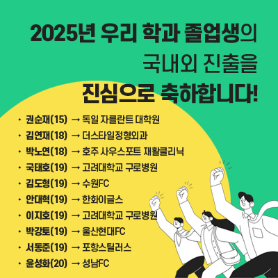 2025년 우리 학과 졸업생의
국내외 진출을 진심으로 축하합니다! 
15 권순재 -> 독일 자를란트 대학원

18 박노연 -> 호주 사우스포트 재활클리닉

19 김도형 -> 수원FC

19 박강토 -> 울산현대FC

18 김연재 ->  더스타일정형외과

19 서동준 -> 포항스틸러스

19 안대혁 -> 한화이글스 

20 윤성화 -> 성남FC

21 최완근 -> 국민건강보험공단

21 서현영 -> 삼성전자 피트니스센터